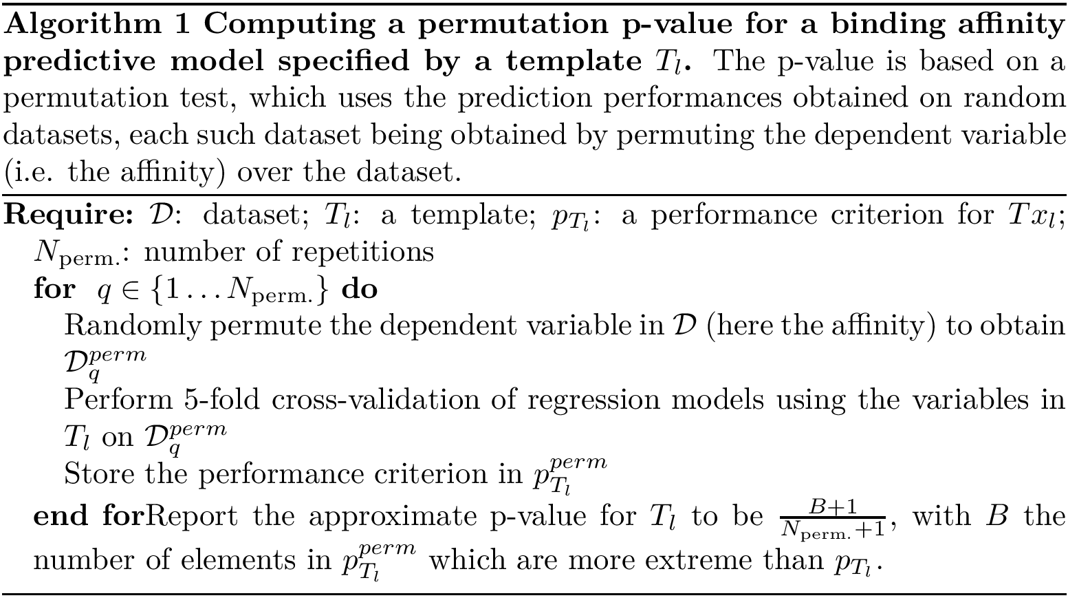 \begin{algorithm} \begin{algorithmic} \REQUIRE{$\calD$: dataset; $T_l$: a template; $p_{T_l}$: a performance criterion for $Tx_l$; $\Nperm$: number of repetitions} \FOR{ $q \in \{1 \dots \Nperm\}$} \STATE{Randomly permute the dependent variable in $\calD$ (here the affinity) to obtain $\calD^{perm}_q$} \STATE{Perform 5-fold cross-validation of regression models using the variables in $T_l$ on $\calD^{perm}_q$} \STATE{Store the performance criterion in $p^{perm}_{T_l}$} \ENDFOR Report the approximate p-value for $T_l$ to be $\frac{B+1}{\Nperm + 1}$, with $B$ the number of elements in $p^{perm}_{T_l}$ which are more extreme than $p_{T_l}$. \end{algorithmic} \caption{{\bf Computing a permutation p-value for a binding affinity predictive model specified by a template $T_l$.} The p-value is based on a permutation test, which uses the prediction performances obtained on random datasets, each such dataset being obtained by permuting the dependent variable (i.e. the affinity) over the dataset.} \end{algorithm}