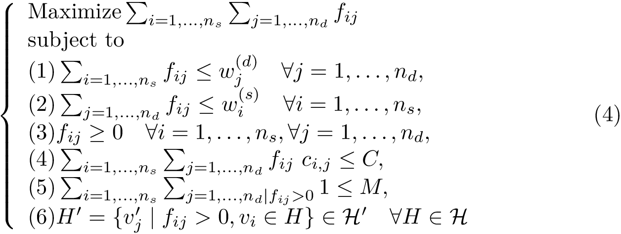 \begin{equation} \left\{ \begin{array}{ll} \mbox{Maximize} \sum_{i=1,\dots,n_s} \sum_{j=1,\dots,n_d} \flowij \\ \mbox{subject to} \\ (1)\sum_{i=1,\dots,n_s} \flowij \leq \dbasinw ~~~ \forall j=1,\dots,n_d, \\ (2)\sum_{j=1,\dots,n_d} \flowij \leq \sbasinw ~~~ \forall i=1,\dots,n_s, \\ (3)\flowij \geq 0 ~~~ \forall i=1,\dots,n_s, \forall j=1,\dots,n_d, \\ (4)\sum_{i=1,\dots,n_s} \sum_{j=1,\dots,n_d} \flowij ~ c_{i,j} \leq C, \\ (5)\sum_{i=1,\dots,n_s} \sum_{j=1,\dots,n_d \mid \flowij > 0} 1 \leq M, \\ (6)H' = \{v'_{j} \mid \flowij > 0, v_{i} \in H\} \in \mathcal{H'} ~~~ \forall H \in \mathcal{H} \end{array} \right. \end{equation}