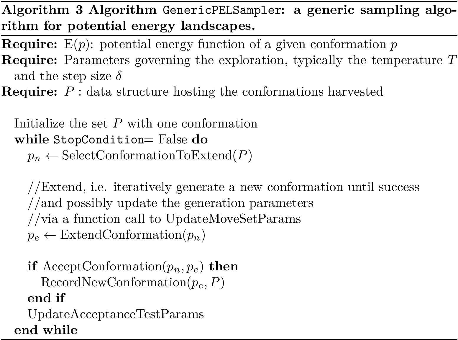 \begin{algorithm} \begin{algorithmic} \REQUIRE{$\energyP{p}$: potential energy function of a given conformation $p$} \REQUIRE{Parameters governing the exploration, typically the temperature $T$ and the step size $\delta$} \REQUIRE{$P:$ data structure hosting the conformations harvested} \STATE{} \STATE{Initialize the set $P$ with one conformation} \WHILE{\stopCond = False} \STATE{$p_{n} \leftarrow \selectConf{P}$} \STATE{} \STATE{//Extend, i.e. iteratively generate a new conformation until success} \STATE{//and possibly update the generation parameters} \STATE{//via a function call to $\updateMoveSetParams$} \STATE{$p_{e}\leftarrow \extendConf{p_{n}}$} \STATE{} \IF{$\acceptConf{p_{n}, p_{e}}$} \STATE{$\recordConf{p_e, P}$} \ENDIF \STATE{$\updateAcceptParams$} \ENDWHILE \end{algorithmic} \caption{{\bf Algorithm \gensampler: a generic sampling algorithm for potential energy landscapes.}} \end{algorithm}
